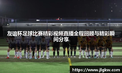 友谊杯足球比赛精彩视频直播全程回顾与精彩瞬间分享